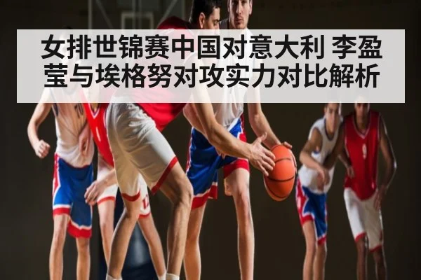 女排世锦赛中国对意大利 李盈莹与埃格努对攻实力对比解析